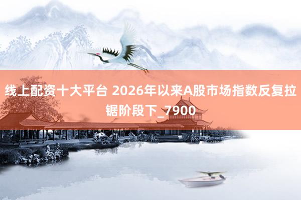 线上配资十大平台 2026年以来A股市场指数反复拉锯阶段下_7900